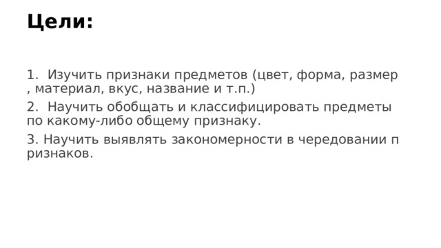 Цели:   1. Изучить признаки предметов (цвет, форма, размер, материал, вкус, название и т.п.) 2. Научить обобщать и классифицировать предметы по какому-либо общему признаку. 3. Научить выявлять закономерности в чередовании признаков. 