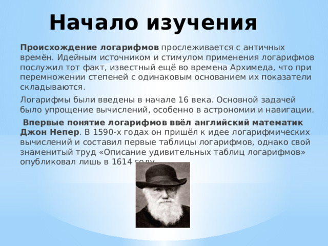 Начало изучения Происхождение логарифмов  прослеживается с античных времён. Идейным источником и стимулом применения логарифмов послужил тот факт, известный ещё во времена Архимеда, что при перемножении степеней с одинаковым основанием их показатели складываются.  Логарифмы были введены в начале 16 века. Основной задачей было упрощение вычислений, особенно в астрономии и навигации.   Впервые понятие логарифмов ввёл английский математик Джон Непер . В 1590-х годах он пришёл к идее логарифмических вычислений и составил первые таблицы логарифмов, однако свой знаменитый труд «Описание удивительных таблиц логарифмов» опубликовал лишь в 1614 году.    