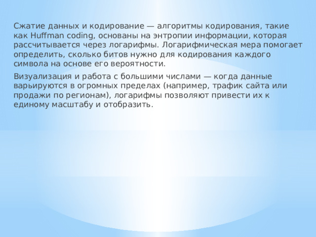 Сжатие данных и кодирование — алгоритмы кодирования, такие как Huffman coding, основаны на энтропии информации, которая рассчитывается через логарифмы. Логарифмическая мера помогает определить, сколько битов нужно для кодирования каждого символа на основе его вероятности. Визуализация и работа с большими числами — когда данные варьируются в огромных пределах (например, трафик сайта или продажи по регионам), логарифмы позволяют привести их к единому масштабу и отобразить. 