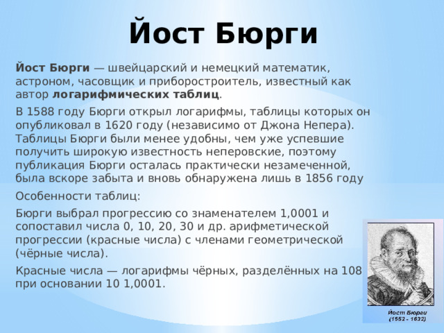 Йост Бюрги Йост Бюрги  — швейцарский и немецкий математик, астроном, часовщик и приборостроитель, известный как автор  логарифмических таблиц .  В 1588 году Бюрги открыл логарифмы, таблицы которых он опубликовал в 1620 году (независимо от Джона Непера). Таблицы Бюрги были менее удобны, чем уже успевшие получить широкую известность неперовские, поэтому публикация Бюрги осталась практически незамеченной, была вскоре забыта и вновь обнаружена лишь в 1856 году Особенности таблиц: Бюрги выбрал прогрессию со знаменателем 1,0001 и сопоставил числа 0, 10, 20, 30 и др. арифметической прогрессии (красные числа) с членами геометрической (чёрные числа). Красные числа — логарифмы чёрных, разделённых на 108, при основании 10 1,0001. 