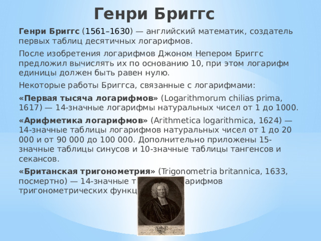 Генри Бриггс Генри Бриггс  ( 1561–1630 ) — английский математик, создатель первых таблиц десятичных логарифмов.  После изобретения логарифмов Джоном Непером Бриггс предложил вычислять их по основанию 10, при этом логарифм единицы должен быть равен нулю.  Некоторые работы Бриггса, связанные с логарифмами: «Первая тысяча логарифмов»  (Logarithmorum chilias prima, 1617) — 14-значные логарифмы натуральных чисел от 1 до 1000. «Арифметика логарифмов»  (Arithmetica logarithmica, 1624) — 14-значные таблицы логарифмов натуральных чисел от 1 до 20 000 и от 90 000 до 100 000. Дополнительно приложены 15-значные таблицы синусов и 10-значные таблицы тангенсов и секансов. «Британская тригонометрия»  (Trigonometria britannica, 1633, посмертно) — 14-значные таблицы логарифмов тригонометрических функций. 