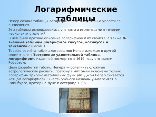 Логарифмические  таблицы Непер создал таблицы логарифмов, что значительно упростило вычисления. Эти таблицы использовались учеными и инженерами в течении нескольких столетий. В нём было краткое описание логарифмов и их свойств, а также  8-значные таблицы логарифмов синусов, косинусов и тангенсов  с шагом 1. Теорию расчёта таблиц логарифмов Непер изложил в другой своей книге  «Построение удивительной таблицы логарифмов» , изданной посмертно в 1619 году его сыном Робертом. Цель разработки таблиц Непера — облегчить сложные астрологические расчёты, поэтому в них были включены только логарифмы тригонометрических функций. Джон Непер считается «отцом логарифмов». В честь учёного названы университет в Эдинбурге, кратер на Луне и астероид 7096.   