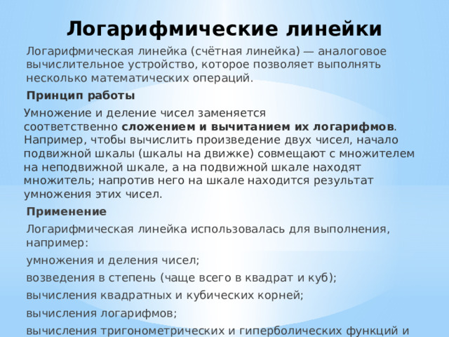 Логарифмические линейки Логарифмическая линейка (счётная линейка) — аналоговое вычислительное устройство, которое позволяет выполнять несколько математических операций. Принцип работы Умножение и деление чисел заменяется соответственно  сложением и вычитанием их логарифмов . Например, чтобы вычислить произведение двух чисел, начало подвижной шкалы (шкалы на движке) совмещают с множителем на неподвижной шкале, а на подвижной шкале находят множитель; напротив него на шкале находится результат умножения этих чисел. Применение Логарифмическая линейка использовалась для выполнения, например: умножения и деления чисел; возведения в степень (чаще всего в квадрат и куб); вычисления квадратных и кубических корней; вычисления логарифмов; вычисления тригонометрических и гиперболических функций и некоторых других операций. 