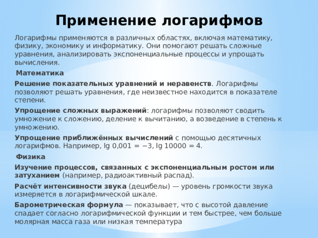 Применение логарифмов Логарифмы применяются в различных областях, включая математику, физику, экономику и информатику. Они помогают решать сложные уравнения, анализировать экспоненциальные процессы и упрощать вычисления. Математика Решение показательных уравнений и неравенств . Логарифмы позволяют решать уравнения, где неизвестное находится в показателе степени. Упрощение сложных выражений : логарифмы позволяют сводить умножение к сложению, деление к вычитанию, а возведение в степень к умножению. Упрощение приближённых вычислений  с помощью десятичных логарифмов. Например, lg 0,001 = −3, lg 10000 = 4. Физика Изучение процессов, связанных с экспоненциальным ростом или затуханием  (например, радиоактивный распад). Расчёт интенсивности звука  (децибелы) — уровень громкости звука измеряется в логарифмической шкале. Барометрическая формула  — показывает, что с высотой давление спадает согласно логарифмической функции и тем быстрее, чем больше молярная масса газа или низкая температура 