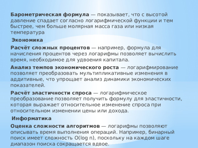 Барометрическая формула  — показывает, что с высотой давление спадает согласно логарифмической функции и тем быстрее, чем больше молярная масса газа или низкая температура Экономика Расчёт сложных процентов  — например, формула для начисления процентов через логарифмы позволяет вычислить время, необходимое для удвоения капитала. Анализ темпов экономического роста  — логарифмирование позволяет преобразовать мультипликативные изменения в аддитивные, что упрощает анализ динамики экономических показателей. Расчёт эластичности спроса  — логарифмическое преобразование позволяет получить формулу для эластичности, которая выражает относительное изменение спроса при относительном изменении цены или дохода. Информатика Оценка сложности алгоритмов  — логарифмы позволяют описывать время выполнения операций. Например, бинарный поиск имеет сложность O(log n), поскольку на каждом шаге диапазон поиска сокращается вдвое. 