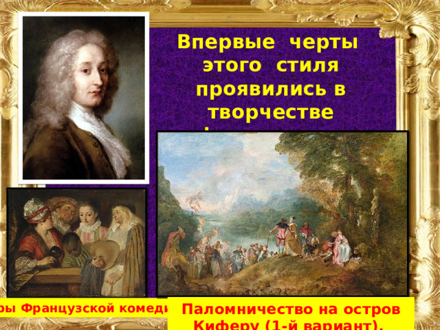 Впервые черты этого стиля проявились в творчестве французкого живописца Антуана Ватто  (10 октября 1684 - 18 июля 1721) Паломничество на остров Киферу (1-й вариант).  Актеры Французской комедии. 