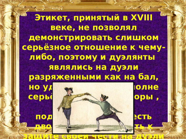 Этикет, принятый в XVIII веке, не позволял демонстрировать слишком серьёзное отношение к чему-либо, поэтому и дуэлянты являлись на дуэли разряженными как на бал, но удары наносили вполне серьёзно. Сапоги, шпоры , оружие – всё это подчёркивало доблесть дворянина. Готовность к защите своей чести на дуэли была постоянной. 