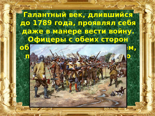 Галантный век, длившийся до 1789 года, проявлял себя даже в манере вести войну. Офицеры с обеих сторон обменивались приветствием, предоставляя врагу право первого выстрела. 