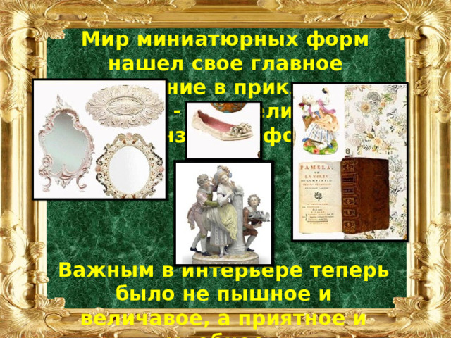 Мир миниатюрных форм нашел свое главное выражение в прикладном искусстве - в мебели, посуде, бронзе, фарфоре . Важным в интерьере теперь было не пышное и величавое, а приятное и удобное. 