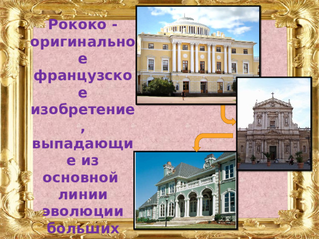 Рококо - оригинальное французское изобретение, выпадающие из основной линии эволюции больших постренессансных архитектурных стилей:  классицизм - барокко - неоклассицизм. 