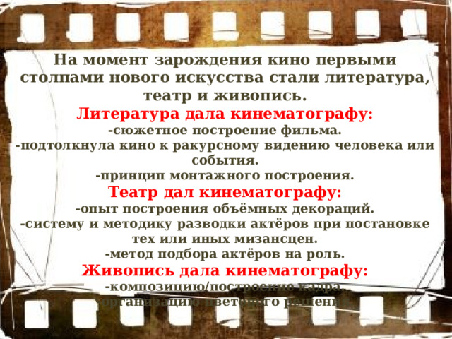 На момент зарождения кино первыми столпами нового искусства стали литература, театр и живопись. Литература дала кинематографу: -сюжетное построение фильма. -подтолкнула кино к ракурсному видению человека или события. -принцип монтажного построения. Театр дал кинематографу: -опыт построения объёмных декораций. -систему и методику разводки актёров при постановке тех или иных мизансцен. -метод подбора актёров на роль. Живопись дала кинематографу: -композицию/построение кадра. -организацию цветового решения. 
