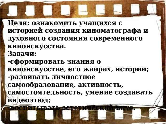 Цели: ознакомить учащихся с историей создания киноматографа и духовного состояния современного киноискусства. Задачи: -сформировать знания о киноискусстве, его жанрах, истории; -развивать личностное самообразование, активность, самостоятельность, умение создавать видеоэтюд; -воспитывать эстетический вкус. 