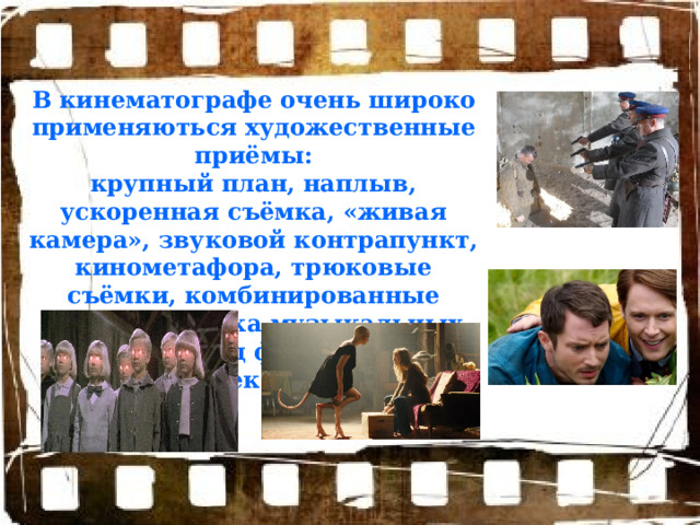 В кинематографе очень широко применяються художественные приёмы: крупный план, наплыв, ускоренная съёмка, «живая камера», звуковой контрапункт, кинометафора, трюковые съёмки, комбинированные съёмки, съёмка музыкальных номеров под фонограмму, ретроспекция и пр. 