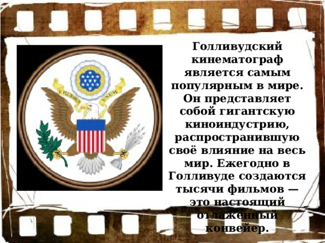 Голливудский кинематограф является самым популярным в мире. Он представляет собой гигантскую киноиндустрию, распространившую своё влияние на весь мир. Ежегодно в Голливуде создаются тысячи фильмов — это настоящий отлаженный конвейер. 