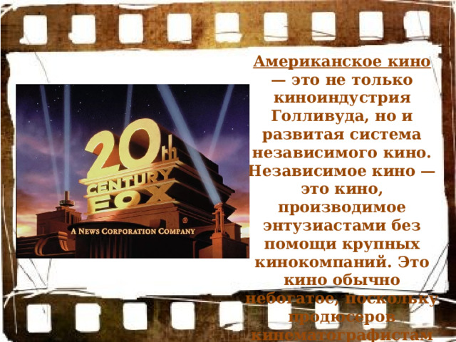 Американское кино — это не только киноиндустрия Голливуда, но и развитая система независимого кино. Независимое кино — это кино, производимое энтузиастами без помощи крупных кинокомпаний. Это кино обычно небогатое, поскольку продюсеров кинематографистам приходится искать самим 