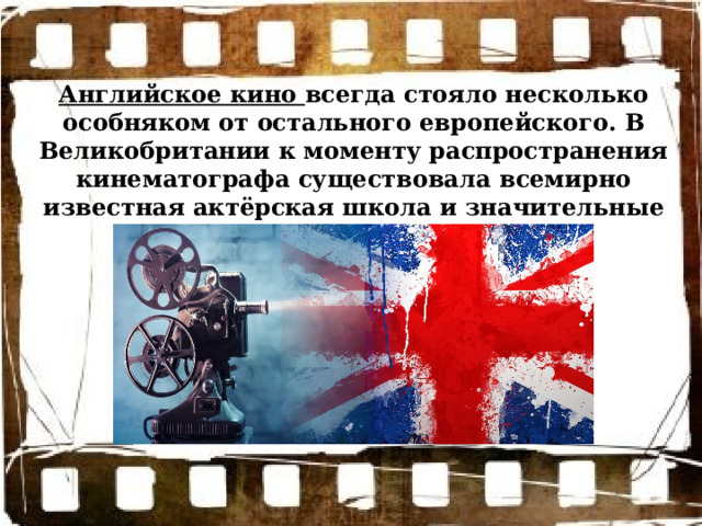 Английское кино всегда стояло несколько особняком от остального европейского. В Великобритании к моменту распространения кинематографа существовала всемирно известная актёрская школа и значительные культурные традиции. 
