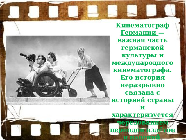 Кинематограф Германии — важная часть германской культуры и международного кинематографа. Его история неразрывно связана с историей страны и характеризуется чередованием периодов взлётов и падений . 