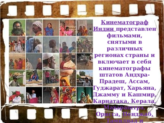Кинематограф Индии представлен фильмами, снятыми в различных регионах страны и включает в себя кинематографы штатов Андхра-Прадеш, Ассам, Гуджарат, Харьяна, Джамму и Кашмир, Карнатака, Керала, Махараштра, Орисса, Пенджаб, Тамилнад и Западная Бенгалия. 