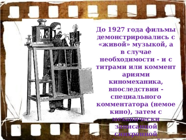 До 1927 года фильмы демонстрировались с «живой» музыкой, а в случае необходимости - и с титрами или комментариями киномеханика, впоследствии - специального комментатора (немое кино), затем с механически записанной синхронной фонограммой (звуковое кино). 
