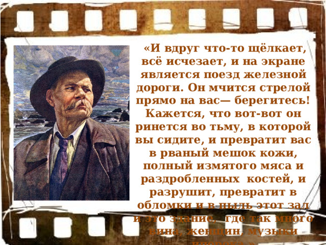  «И вдруг что-то щёлкает, всё исчезает, и на экране является поезд железной дороги. Он мчится стрелой прямо на вас— берегитесь! Кажется, что вот-вот он ринется во тьму, в которой вы сидите, и превратит вас в рваный мешок кожи, полный измятого мяса и раздробленных костей, и разрушит, превратит в обломки и в пыль этот зал и это здание, где так много вина, женщин, музыки ипорока.» 