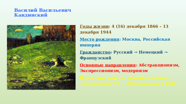 Василий Васильевич Кандинский   Годы жизни : 4 (16) декабря 1866 – 13 декабря 1944 Место рождения : Москва, Российская империя Гражданство : Русский → Немецкий → Французский Основные направления : Абстракционизм, Экспрессионизм, модернизм Известные работы : «Синий всадник», «Композиция VII», «Импровизация XXVI» 