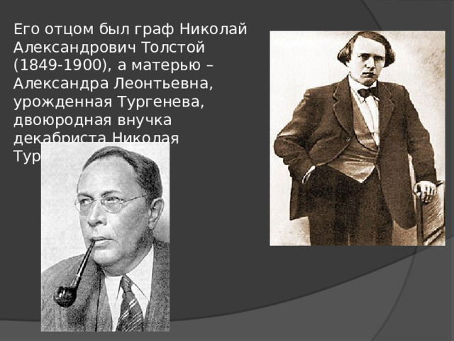 Его отцом был граф Николай Александрович Толстой (1849-1900), а матерью – Александра Леонтьевна, урожденная Тургенева, двоюродная внучка декабриста Николая Тургенева 