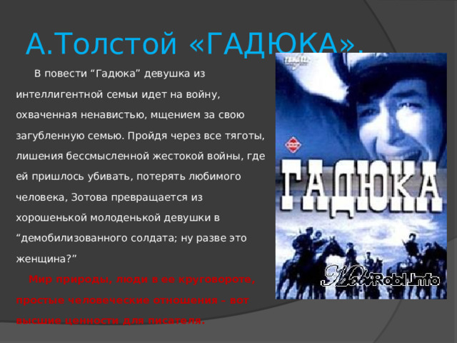 А.Толстой «ГАДЮКА».      В повести “Гадюка” девушка из интеллигентной семьи идет на войну, охваченная ненавистью, мщением за свою загубленную семью. Пройдя через все тяготы, лишения бессмысленной жестокой войны, где ей пришлось убивать, потерять любимого человека, Зотова превращается из хорошенькой молоденькой девушки в “демобилизованного солдата; ну разве это женщина?”       Мир природы, люди в ее круговороте, простые человеческие отношения – вот высшие ценности для писателя.   