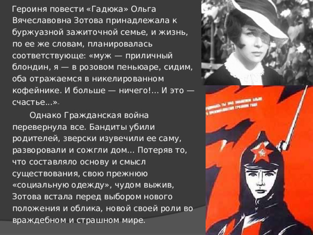  Героиня повести «Гадюка» Ольга Вячеславовна Зотова принадлежала к буржуазной зажиточной семье, и жизнь, по ее же словам, планировалась соответствующе: «муж — приличный блондин, я — в розовом пеньюаре, сидим, оба отражаемся в никелированном кофейнике. И больше — ничего!... И это — счастье...»   Однако Гражданская война перевернула все. Бандиты убили родителей, зверски изувечили ее саму, разворовали и сожгли дом... Потеряв то, что составляло основу и смысл существования, свою прежнюю «социальную одежду», чудом выжив, Зотова встала перед выбором нового положения и облика, новой своей роли во враждебном и страшном мире. 