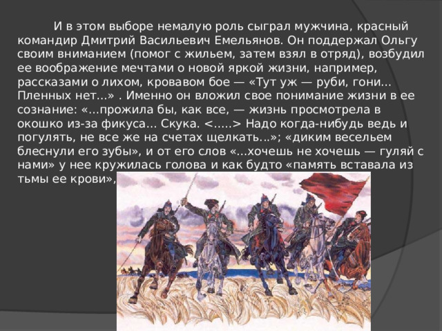  И в этом выборе немалую роль сыграл мужчина, красный командир Дмитрий Васильевич Емельянов. Он поддержал Ольгу своим вниманием (помог с жильем, затем взял в отряд), возбудил ее воображение мечтами о новой яркой жизни, например, рассказами о лихом, кровавом бое — «Тут уж — руби, гони... Пленных нет...» . Именно он вложил свое понимание жизни в ее сознание: «...прожила бы, как все, — жизнь просмотрела в окошко из-за фикуса... Скука.  Надо когда-нибудь ведь и погулять, не все же на счетах щелкать...»; «диким весельем блеснули его зубы», и от его слов «...хочешь не хочешь — гуляй с нами» у нее кружилась голова и как будто «память вставала из тьмы ее крови», крича «На коней, гуляй, душа!...». 