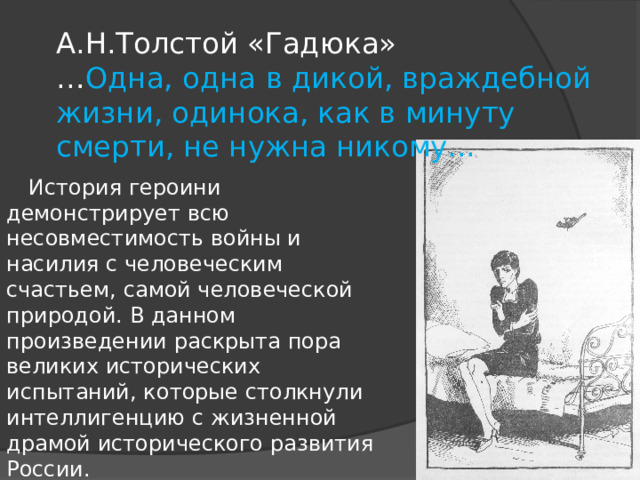 А.Н.Толстой «Гадюка»  … Одна, одна в дикой, враждебной жизни, одинока, как в минуту смерти, не нужна никому...       История героини демонстрирует всю несовместимость войны и насилия с человеческим счастьем, самой человеческой природой. В данном произведении раскрыта пора великих исторических испытаний, которые столкнули интеллигенцию с жизненной драмой исторического развития России.   