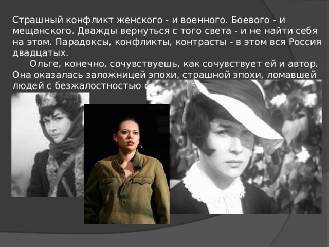 Страшный конфликт женского - и военного. Боевого - и мещанского. Дважды вернуться с того света - и не найти себя на этом. Парадоксы, конфликты, контрасты - в этом вся Россия двадцатых.        Ольге, конечно, сочувствуешь, как сочувствует ей и автор. Она оказалась заложницей эпохи, страшной эпохи, ломавшей людей с безжалостностью слепой и тупой стихии... 