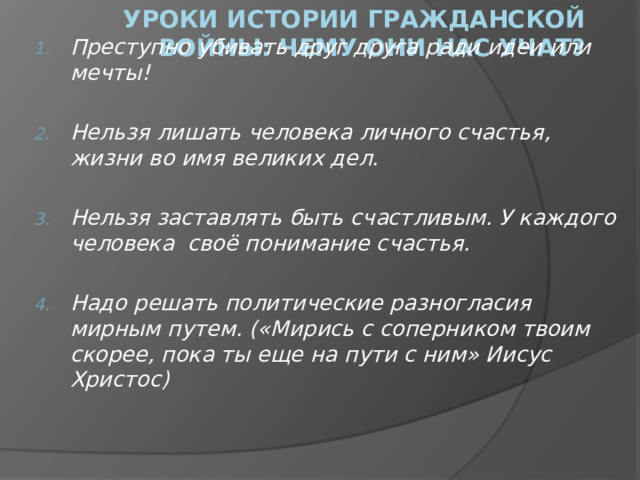 Уроки истории Гражданской войны: чему они нас учат? Преступно убивать друг друга ради идеи или мечты!  Нельзя лишать человека личного счастья, жизни во имя великих дел.  Нельзя заставлять быть счастливым. У каждого человека своё понимание счастья.  Надо решать политические разногласия мирным путем. («Мирись с соперником твоим скорее, пока ты еще на пути с ним» Иисус Христос)  