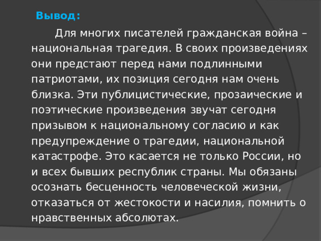  Вывод:    Для многих писателей гражданская война – национальная трагедия. В своих произведениях они предстают перед нами подлинными патриотами, их позиция сегодня нам очень близка. Эти публицистические, прозаические и поэтические произведения   звучат сегодня призывом к национальному согласию и как предупреждение о трагедии, национальной катастрофе. Это касается не только России, но и всех бывших республик страны. Мы обязаны осознать бесценность человеческой жизни, отказаться от жестокости и насилия, помнить о нравственных абсолютах. 