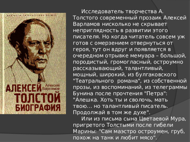  Исследователь творчества А. Толстого современный прозаик Алексей Варламов нисколько не скрывает неприглядность в развитии этого писателя. Но когда читатель совсем уж готов с омерзением отвернуться от героя, тут он вдруг и появляется в очередном отрывке мемуара – большой, породистый, громогласный, остроумно рассказывающий, талантливый, мощный, широкий, из булгаковского 