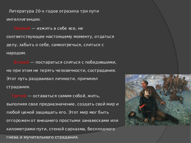   Литература 20-х годов отразила три пути интеллигенции.  Первый — изжить в себе все, не соответствующее настоящему моменту, отдаться делу, забыть о себе, самоотречься, слиться с народом.   Второй — постараться слиться с победившими, но при этом не терять человечности, сострадания. Этот путь раздваивал личности, причинял страдания.   Третий — оставаться самим собой, жить, выполняя свое предназначение, создать свой мир и любой ценой защищать его. Этот мир мог быть отгорожен от внешнего простыми занавесками или километрами пути, стеной сарказма, бесплодного гнева и мучительного страдания.  