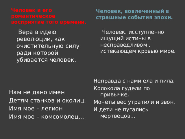Человек и его романтическое восприятие того времени.  Человек, вовлеченный в страшные события эпохи.   Вера в идею революции, как очистительную силу ради которой убивается человек. Нам не дано имен Детям станков и околиц. Имя мое – легион Имя мое – комсомолец…  Человек, исступленно ищущий истины в несправедливом , истекающем кровью мире. Неправда с нами ела и пила, Колокола гудели по привычке, Монеты вес утратили и звон, И дети не пугались мертвецов…  