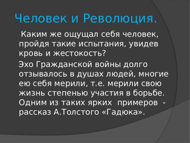  Человек и Революция.  Каким же ощущал себя человек, пройдя такие испытания, увидев кровь и жестокость?  Эхо Гражданской войны долго отзывалось в душах людей, многие ею себя мерили, т.е. мерили свою жизнь степенью участия в борьбе. Одним из таких ярких примеров - рассказ А.Толстого «Гадюка». 