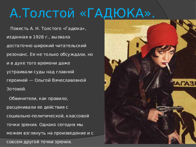 А.Толстой «ГАДЮКА».  Повесть А. Н. Толстого «Гадюка», изданная в 1928 г., вызвала достаточно широкий читательский резонанс. Ее не только обсуждали, но и в духе того времени даже устраивали суды над главной героиней — Ольгой Вячеславовной Зотовой.  Обвинители, как правило, расценивали ее действия с социально-политической, классовой точки зрения. Однако сегодня мы можем взглянуть на произведение и с совсем другой точки зрения. 