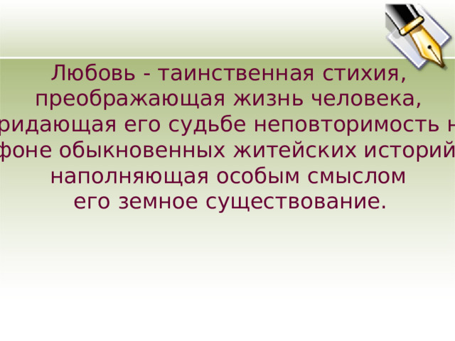 Любовь - таинственная стихия, преображающая жизнь человека, придающая его судьбе неповторимость на фоне обыкновенных житейских историй, наполняющая особым смыслом его земное существование.  