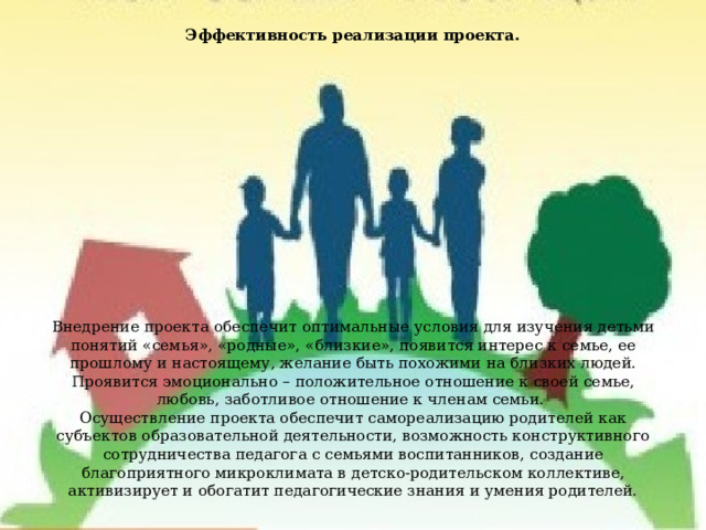 Эффективность реализации проекта.                 Внедрение проекта обеспечит оптимальные условия для изучения детьми понятий «семья», «родные», «близкие», появится интерес к семье, ее прошлому и настоящему, желание быть похожими на близких людей. Проявится эмоционально – положительное отношение к своей семье, любовь, заботливое отношение к членам семьи.  Осуществление проекта обеспечит самореализацию родителей как субъектов образовательной деятельности, возможность конструктивного сотрудничества педагога с семьями воспитанников, создание благоприятного микроклимата в детско-родительском коллективе, активизирует и обогатит педагогические знания и умения родителей. 