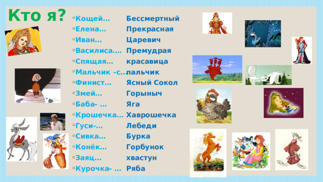 Кто я? Бессмертный Кощей… Елена… Иван… Василиса…. Спящая… Мальчик –с… Финист… Змей… Баба- … Крошечка… Гуси-… Сивка… Конёк… Заяц… Курочка- … Прекрасная Царевич Премудрая красавица пальчик Ясный Сокол Горыныч Яга Хаврошечка Лебеди Бурка Горбунок хвастун Ряба 