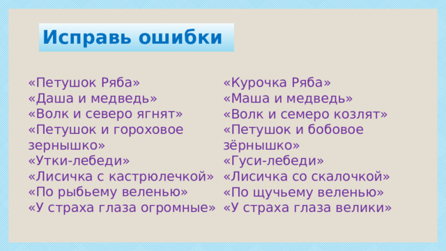 Исправь ошибки «Петушок Ряба» «Даша и медведь» «Волк и северо ягнят» «Петушок и гороховое зернышко» «Утки-лебеди» «Лисичка с кастрюлечкой» «По рыбьему веленью» «У страха глаза огромные» «Курочка Ряба» «Маша и медведь» «Волк и семеро козлят» «Петушок и бобовое зёрнышко» «Гуси-лебеди» «Лисичка со скалочкой» «По щучьему веленью» «У страха глаза велики» 