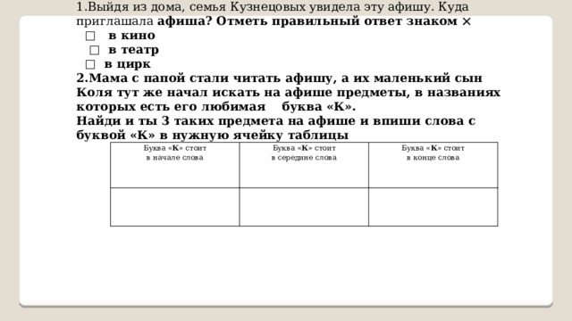 1.Выйдя из дома, семья Кузнецовых увидела эту афишу. Куда приглашала афиша? Отметь правильный ответ знаком  □ в кино □ в театр □ в цирк 2.Мама с папой стали читать афишу, а их маленький сын Коля тут же начал искать на афише предметы, в названиях которых есть его любимая буква «К». Найди и ты 3 таких предмета на афише и впиши слова с буквой «К» в нужную ячейку таблицы  Буква « К » стоит в начале слова Буква « К » стоит Буква « К » стоит в середине слова в конце слова 
