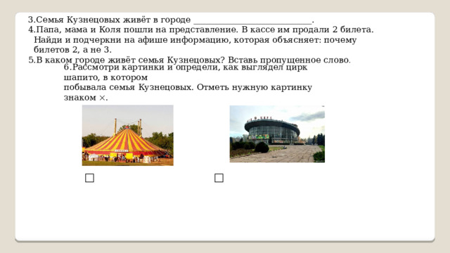 3.Семья Кузнецовых живёт в городе ____________________________. 4.Папа, мама и Коля пошли на представление. В кассе им продали 2 билета.  Найди и подчеркни на афише информацию, которая объясняет: почему  билетов 2, а не 3. 5.В каком городе живёт семья Кузнецовых? Вставь пропущенное слово . 6.Рассмотри картинки и определи, как выглядел цирк шапито, в котором побывала семья Кузнецовых. Отметь нужную картинку знаком  . □         □ 