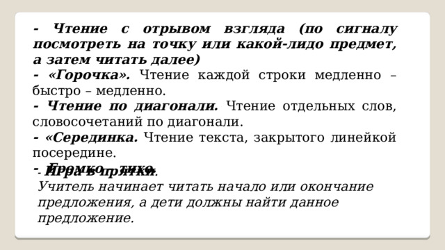    - Чтение с отрывом взгляда (по сигналу посмотреть на точку или какой-лидо предмет, а затем читать далее) - «Горочка». Чтение каждой строки медленно – быстро – медленно. - Чтение по диагонали. Чтение отдельных слов, словосочетаний по диагонали. - «Серединка. Чтение текста, закрытого линейкой посередине. - Громко – тихо. - Игра в прятки . Учитель начинает читать начало или окончание предложения, а дети должны найти данное предложение. 