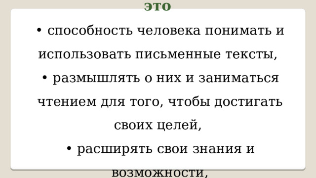 Читательская грамотность – это • способность человека понимать и использовать письменные тексты, • размышлять о них и заниматься чтением для того, чтобы достигать своих целей, • расширять свои знания и возможности, • участвовать в социальной жизни. 
