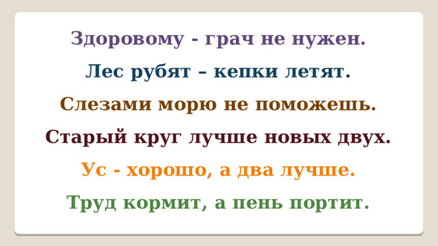 Здоровому - грач не нужен. Лес рубят – кепки летят. Слезами морю не поможешь. Старый круг лучше новых двух. Ус - хорошо, а два лучше. Труд кормит, а пень портит. 