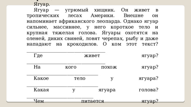 Внимательно прочитай текст. Ответь на вопросы. Ягуар. Ягуар — угрюмый хищник. Он живет в тропических лесах Америки. Внешне он напоминает африканского леопарда. Однако ягуар сильнее, массивнее, у него короткое тело и крупная тяжелая голова. Ягуары охотятся на оленей, диких свиней, ловят черепах, рыбу и даже нападают на крокодилов. О ком этот текст? _________________________________ Где живет ягуар? _________________________________ На кого похож ягуар? ______________________________ Какое тело у ягуара? ______________________________ Какая у ягуара голова? ____________________________ Чем питается ягуар? ______________________________ 