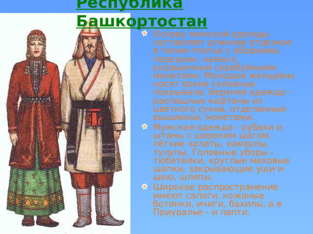 Республика Башкортостан  Основу женской одежды составляет длинное отрезное в талии платье с оборками, передник, камзол, украшенный серебряными монетами.  Молодые женщины носят яркие головные покрывала. Верхняя одежда - распашные кафтаны из цветного сукна, отделанные вышивкой, монетами.  Мужская одежда - рубахи и штаны с широким шагом, лёгкие халаты, камзолы, тулупы. Головные уборы - тюбетейки, круглые меховые шапки, закрывающие уши и шею, шляпы. Широкое распространение имеют сапоги, кожаные ботинки, ичиги, бахилы, а в Приуралье - и лапти.  