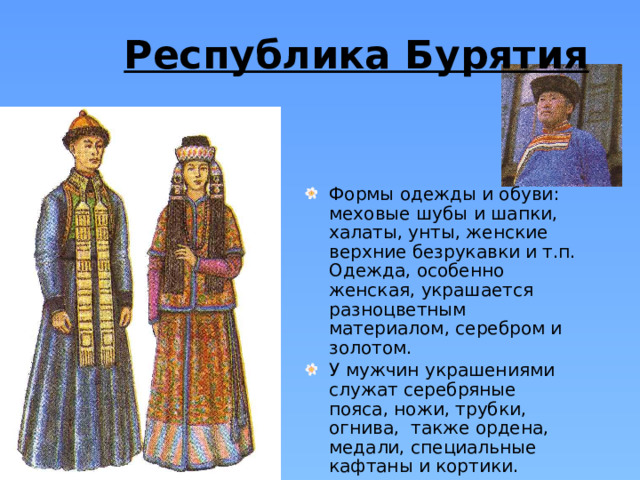 Республика Бурятия  Формы одежды и обуви: меховые шубы и шапки, халаты, унты, женские верхние безрукавки и т.п. Одежда, особенно женская, украшается разноцветным материалом, серебром и золотом. У мужчин украшениями служат серебряные пояса, ножи, трубки, огнива, также ордена, медали, специальные кафтаны и кортики.  